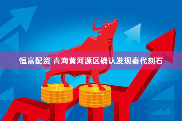 恒富配资 青海黄河源区确认发现秦代刻石