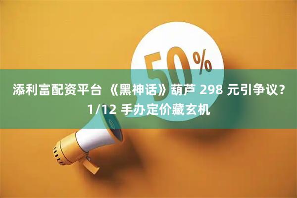 添利富配资平台 《黑神话》葫芦 298 元引争议？1/12 手办定价藏玄机