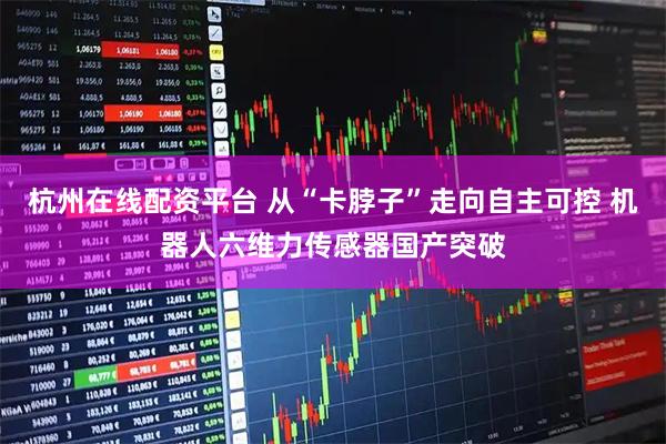 杭州在线配资平台 从“卡脖子”走向自主可控 机器人六维力传感器国产突破