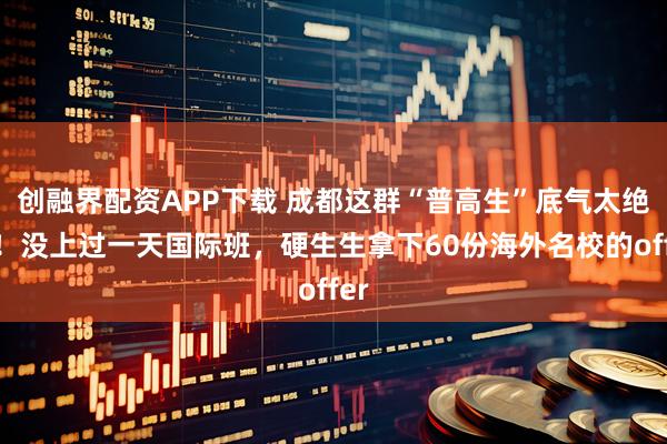 创融界配资APP下载 成都这群“普高生”底气太绝了！没上过一天国际班，硬生生拿下60份海外名校的offer