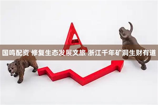 国鸣配资 修复生态发展文旅 浙江千年矿洞生财有道