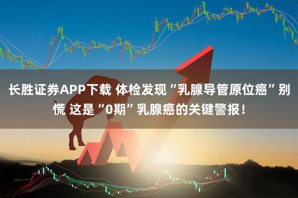 长胜证券APP下载 体检发现“乳腺导管原位癌”别慌 这是“0期”乳腺癌的关键警报！