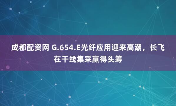 成都配资网 G.654.E光纤应用迎来高潮，长飞在干线集采赢得头筹