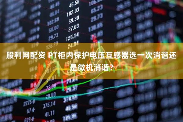 股利网配资 PT柜内保护电压互感器选一次消谐还是微机消谐？
