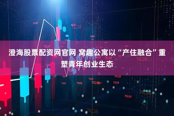 澄海股票配资网官网 窝趣公寓以“产住融合”重塑青年创业生态