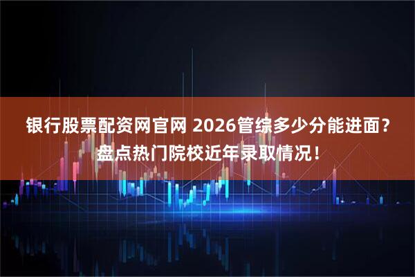 银行股票配资网官网 2026管综多少分能进面？盘点热门院校近年录取情况！