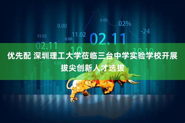 优先配 深圳理工大学莅临三台中学实验学校开展拔尖创新人才选拔