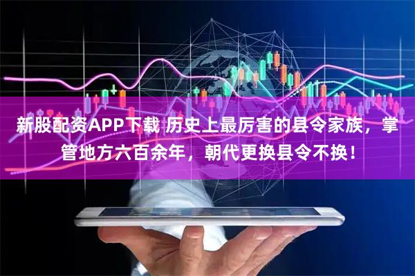 新股配资APP下载 历史上最厉害的县令家族，掌管地方六百余年，朝代更换县令不换！