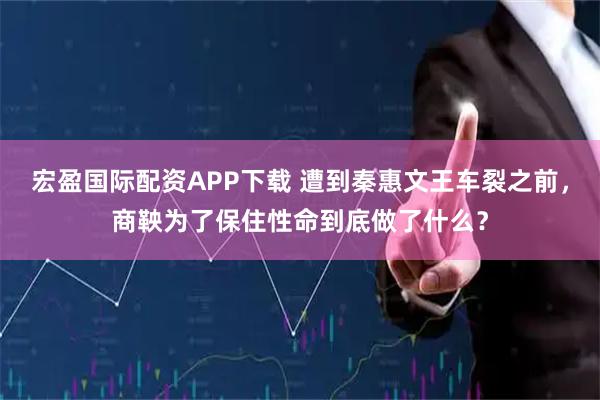 宏盈国际配资APP下载 遭到秦惠文王车裂之前，商鞅为了保住性命到底做了什么？