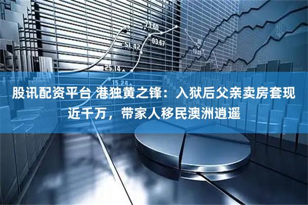 股讯配资平台 港独黄之锋：入狱后父亲卖房套现近千万，带家人移民澳洲逍遥