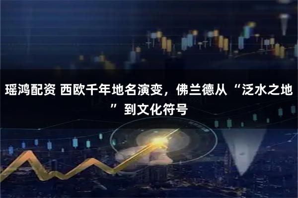 瑶鸿配资 西欧千年地名演变，佛兰德从 “泛水之地” 到文化符号