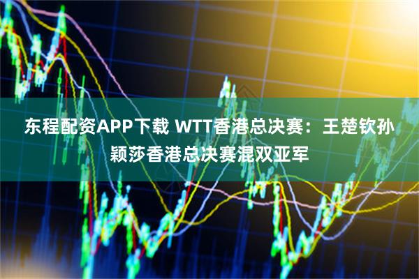 东程配资APP下载 WTT香港总决赛：王楚钦孙颖莎香港总决赛混双亚军