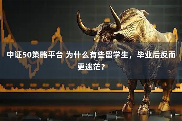 中证50策略平台 为什么有些留学生，毕业后反而更迷茫？