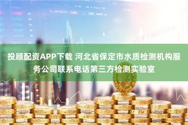 投顾配资APP下载 河北省保定市水质检测机构服务公司联系电话第三方检测实验室