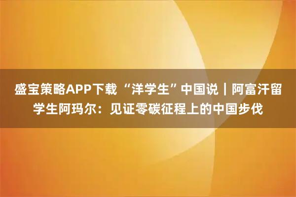 盛宝策略APP下载 “洋学生”中国说｜阿富汗留学生阿玛尔：见证零碳征程上的中国步伐