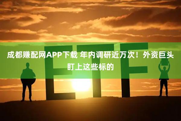 成都赚配网APP下载 年内调研近万次！外资巨头盯上这些标的