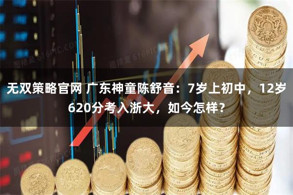 无双策略官网 广东神童陈舒音：7岁上初中，12岁620分考入浙大，如今怎样？