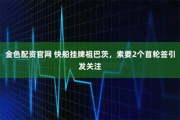 金色配资官网 快船挂牌祖巴茨，索要2个首轮签引发关注