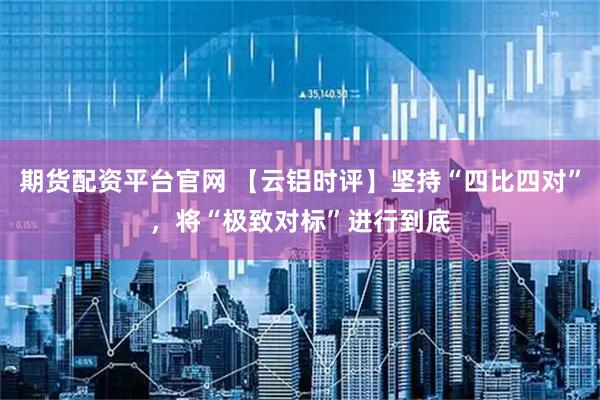 期货配资平台官网 【云铝时评】坚持“四比四对”，将“极致对标”进行到底