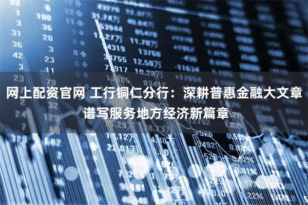 网上配资官网 工行铜仁分行：深耕普惠金融大文章 谱写服务地方经济新篇章