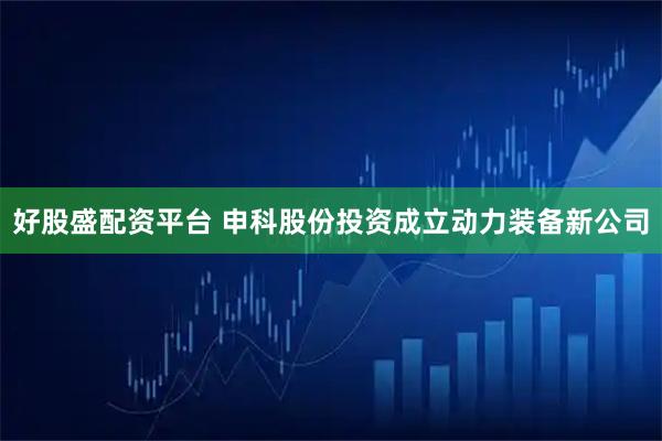 好股盛配资平台 申科股份投资成立动力装备新公司