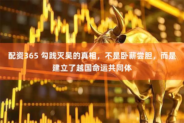配资365 勾践灭吴的真相，不是卧薪尝胆，而是建立了越国命运共同体