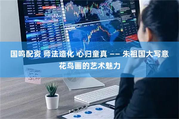 国鸣配资 师法造化 心归童真 —— 朱祖国大写意花鸟画的艺术魅力