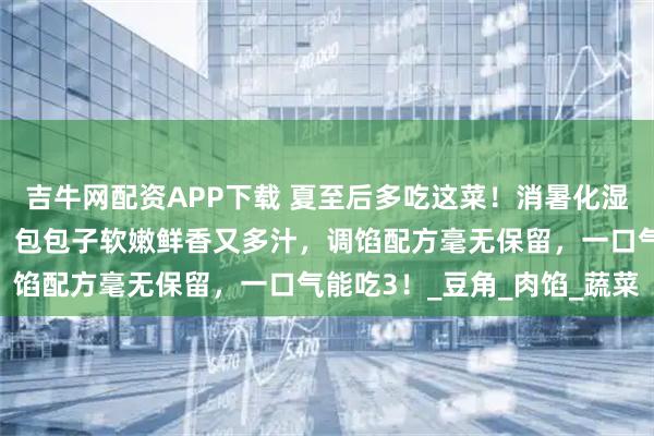 吉牛网配资APP下载 夏至后多吃这菜！消暑化湿、健脾益气、美容养颜！包包子软嫩鲜香又多汁，调馅配方毫无保留，一口气能吃3！_豆角_肉馅_蔬菜