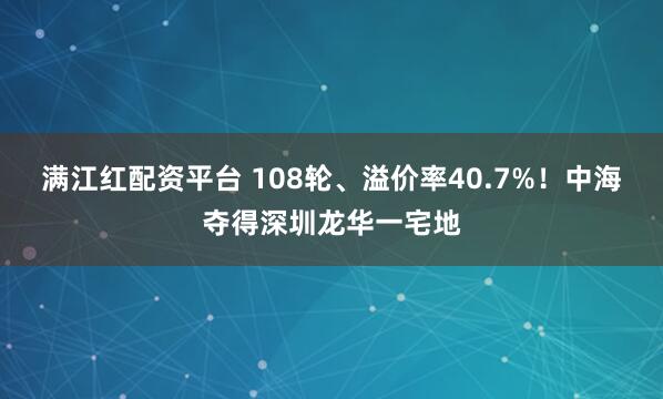 满江红配资平台 108轮、溢价率40.7%！中海夺得深圳龙华一宅地