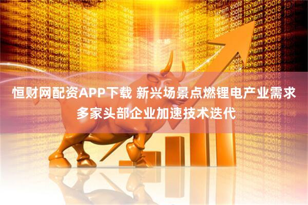 恒财网配资APP下载 新兴场景点燃锂电产业需求 多家头部企业加速技术迭代