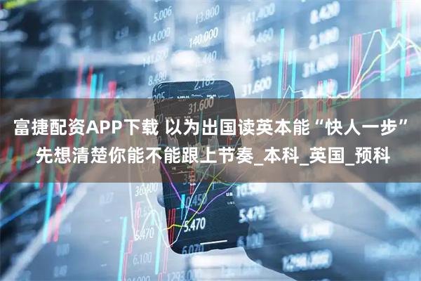 富捷配资APP下载 以为出国读英本能“快人一步” 先想清楚你能不能跟上节奏_本科_英国_预科