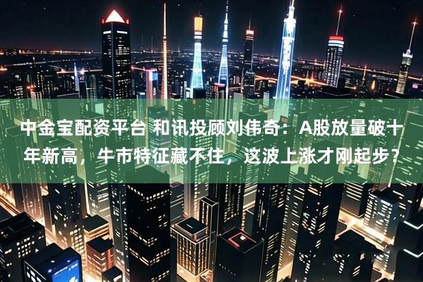 中金宝配资平台 和讯投顾刘伟奇：A股放量破十年新高，牛市特征藏不住，这波上涨才刚起步？