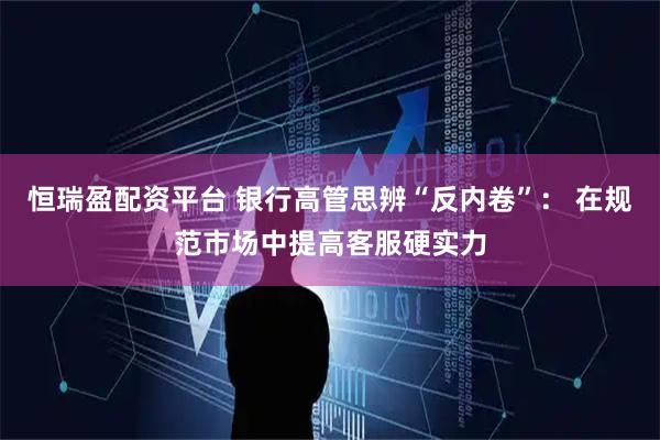 恒瑞盈配资平台 银行高管思辨“反内卷”： 在规范市场中提高客服硬实力