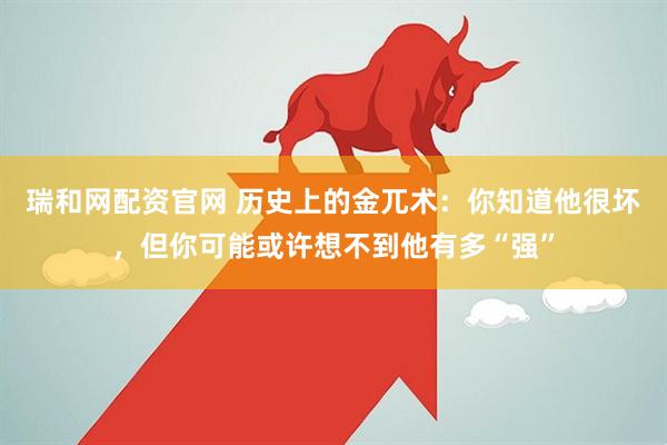 瑞和网配资官网 历史上的金兀术：你知道他很坏，但你可能或许想不到他有多“强”