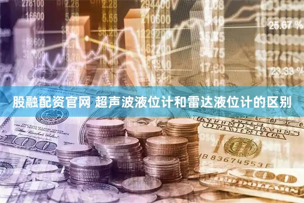 股融配资官网 超声波液位计和雷达液位计的区别