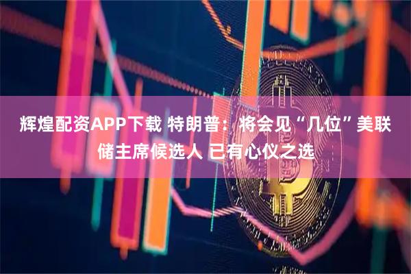 辉煌配资APP下载 特朗普：将会见“几位”美联储主席候选人 已有心仪之选