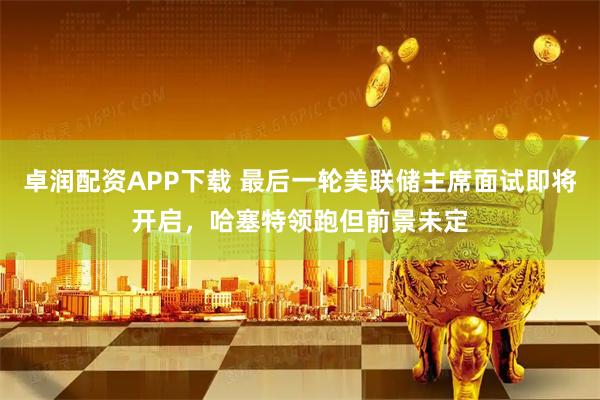 卓润配资APP下载 最后一轮美联储主席面试即将开启，哈塞特领跑但前景未定