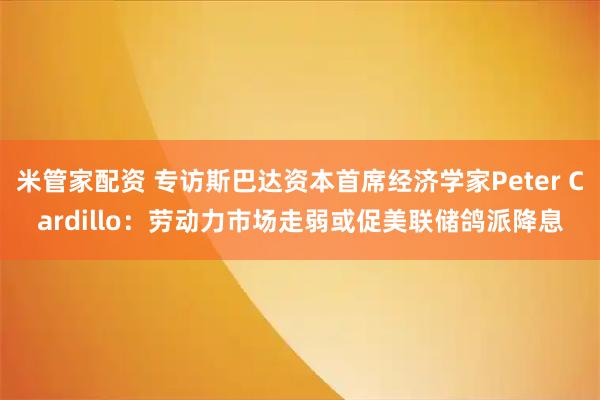 米管家配资 专访斯巴达资本首席经济学家Peter Cardillo：劳动力市场走弱或促美联储鸽派降息